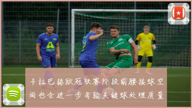 卡拉巴赫欧冠联赛阶段前腰接球空间也会进一步考验关键球处理质量