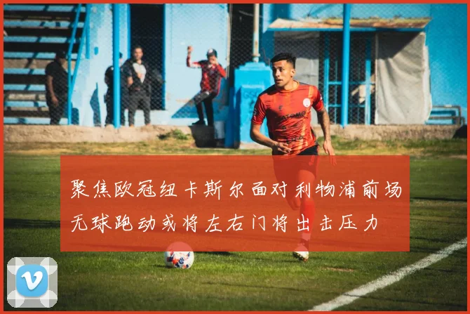 聚焦欧冠纽卡斯尔面对利物浦前场无球跑动或将左右门将出击压力