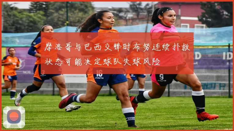 摩洛哥与巴西交锋时布努连续扑救状态可能决定球队失球风险