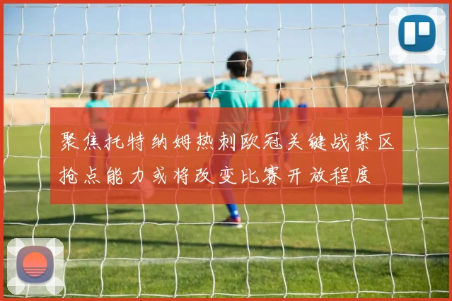 聚焦托特纳姆热刺欧冠关键战禁区抢点能力或将改变比赛开放程度