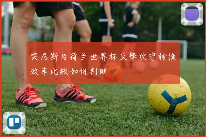 突尼斯与荷兰世界杯交锋攻守转换效率比较如何判断