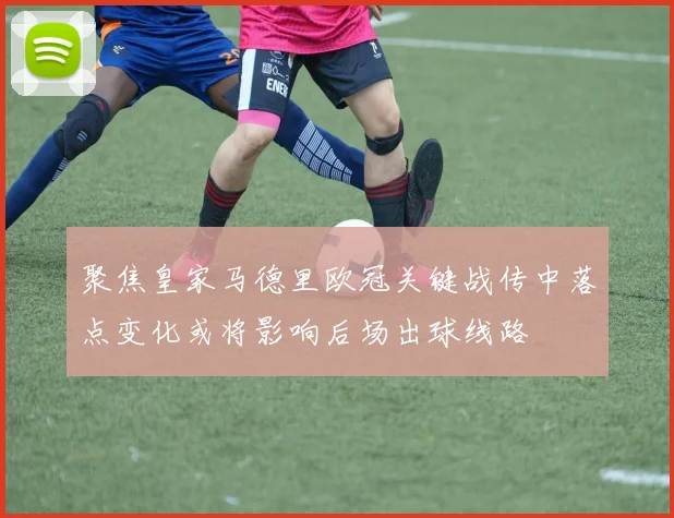 聚焦皇家马德里欧冠关键战传中落点变化或将影响后场出球线路