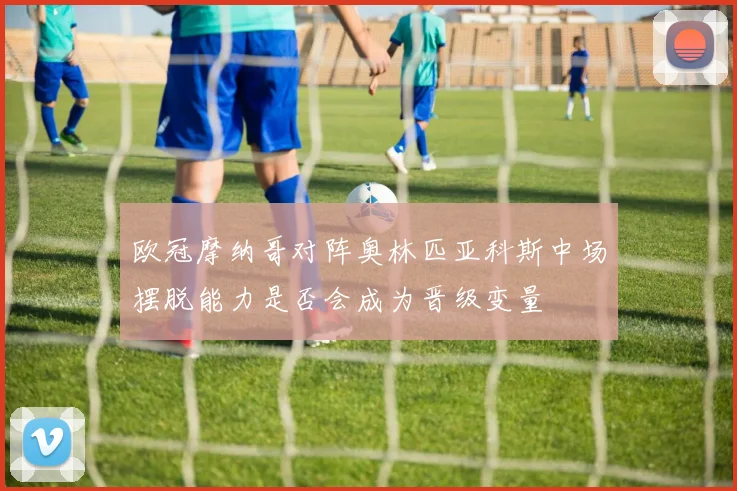 欧冠摩纳哥对阵奥林匹亚科斯中场摆脱能力是否会成为晋级变量