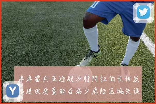 库库雷利亚迎战沙特阿拉伯长传发起进攻质量能否减少危险区域失误