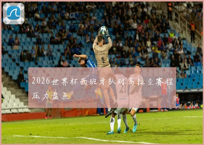 2026世界杯西班牙队对乌拉圭赛程压力盘点