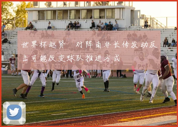 世界杯赵贤祐对阵南非长传发动反击可能改变球队推进方式