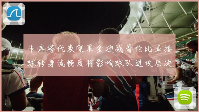 卡库塔代表刚果金迎战哥伦比亚接球转身流畅度将影响球队进攻层次