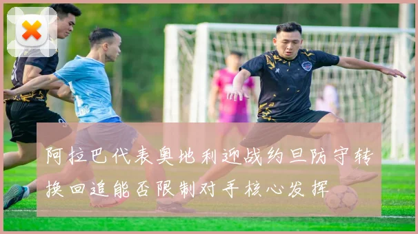 阿拉巴代表奥地利迎战约旦防守转换回追能否限制对手核心发挥
