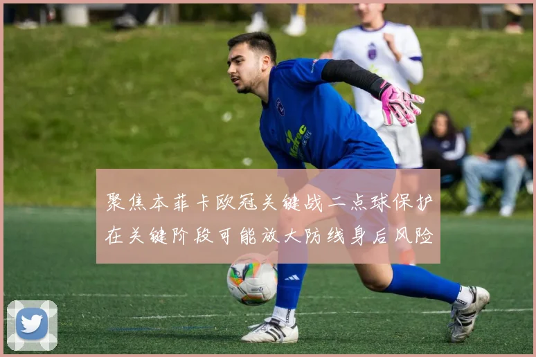 聚焦本菲卡欧冠关键战二点球保护在关键阶段可能放大防线身后风险