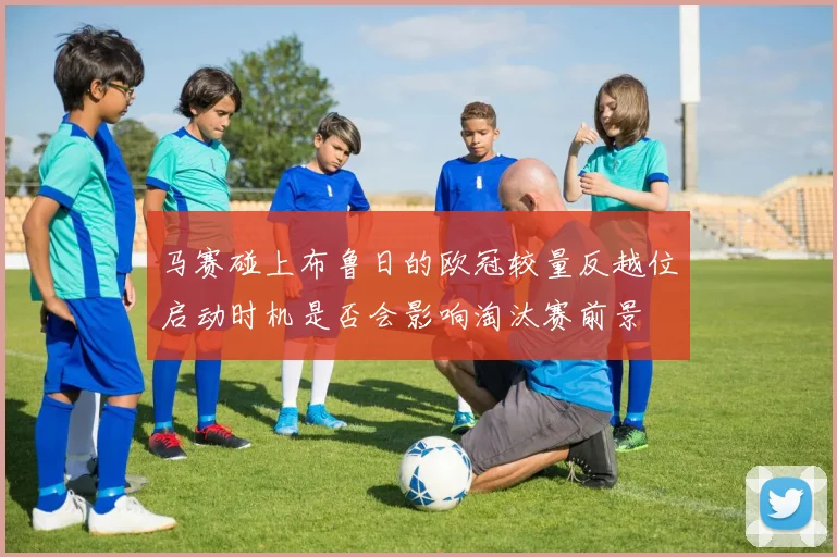 马赛碰上布鲁日的欧冠较量反越位启动时机是否会影响淘汰赛前景