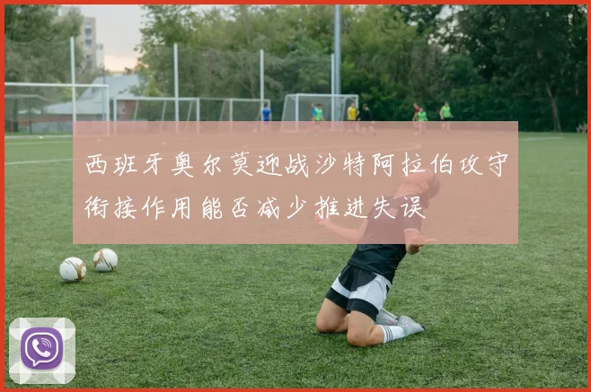 西班牙奥尔莫迎战沙特阿拉伯攻守衔接作用能否减少推进失误
