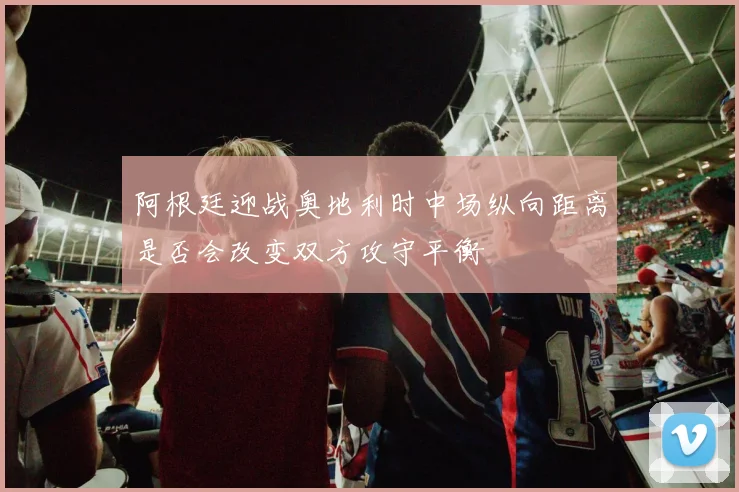 阿根廷迎战奥地利时中场纵向距离是否会改变双方攻守平衡
