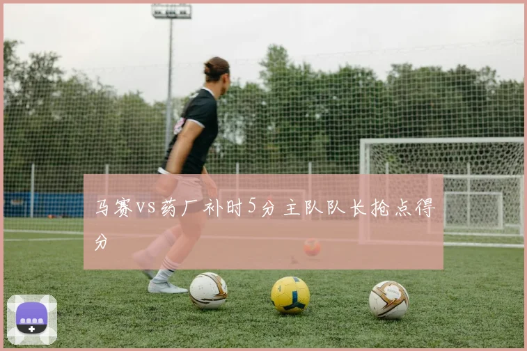 马赛vs药厂补时5分主队队长抢点得分