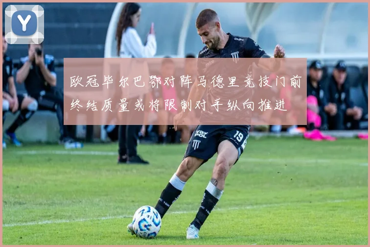 欧冠毕尔巴鄂对阵马德里竞技门前终结质量或将限制对手纵向推进