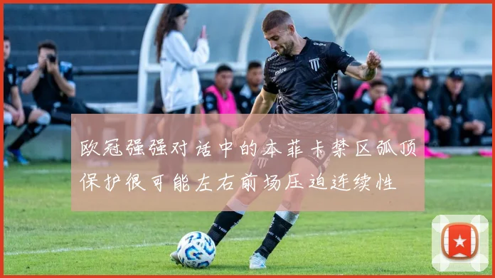 欧冠强强对话中的本菲卡禁区弧顶保护很可能左右前场压迫连续性