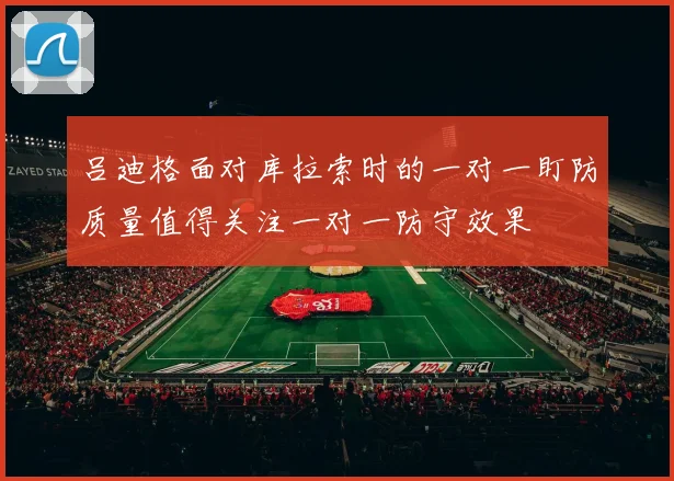 吕迪格面对库拉索时的一对一盯防质量值得关注一对一防守效果