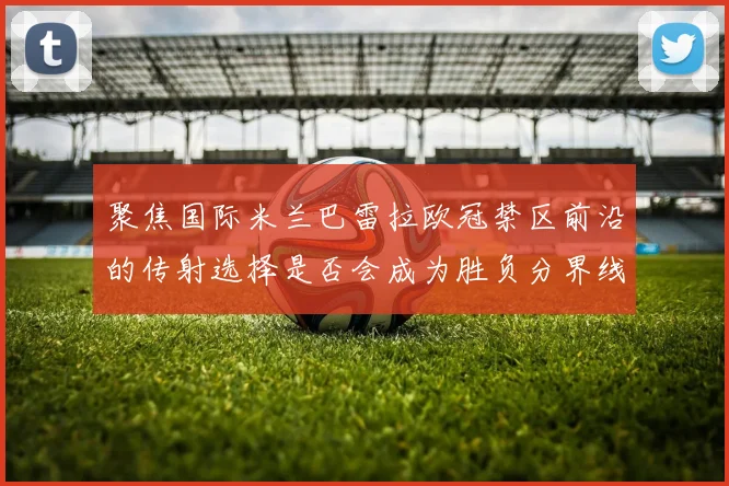 聚焦国际米兰巴雷拉欧冠禁区前沿的传射选择是否会成为胜负分界线